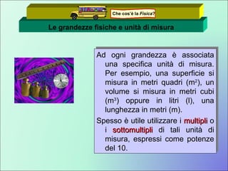 Le grandezze fisiche e unità di misura Ad ogni grandezza è associata una specifica unità di misura. Per esempio, una superficie si misura in metri quadri (m 2 ), un volume si misura in metri cubi (m 3 ) oppure in litri (l), una lunghezza in metri (m). Spesso è utile utilizzare i  multipli  o i  sottomultipli  di tali unità di misura, espressi come potenze del 10. Che cos’è la  Fisica ? 