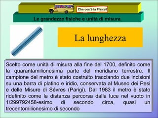 La lunghezza Scelto come unità di misura alla fine del 1700, definito come la quarantamilionesima parte del meridiano terrestre. Il campione del metro è stato costruito tracciando due incisioni su una barra di platino e iridio, conservata al Museo dei Pesi e delle Misure di Sévres (Parigi). Dal 1983 il metro è stato ridefinito come la distanza percorsa dalla luce nel vuoto in 1/299792458-esimo di secondo circa, quasi un trecentomilionesimo di secondo Le grandezze fisiche e unità di misura Che cos’è la  Fisica ? 