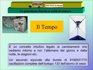 Il Tempo È un concetto intuitivo legato ai cambiamenti che vediamo intorno a noi: l’alternarsi del giorno e della notte, le stagioni etc. Un secondo equivale alla durata di 9192631770 oscillazioni complete dell’isotopo 133 dell’atomo di cesio Le grandezze fisiche e unità di misura Che cos’è la  Fisica ? 