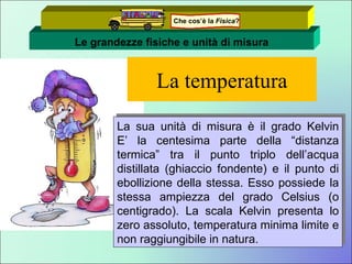 La temperatura La sua unità di misura è il grado Kelvin E’ la centesima parte della “distanza termica” tra il punto triplo dell’acqua distillata (ghiaccio fondente) e il punto di ebollizione della stessa. Esso possiede la stessa ampiezza del grado Celsius (o centigrado). La scala Kelvin presenta lo zero assoluto, temperatura minima limite e non raggiungibile in natura. Le grandezze fisiche e unità di misura Che cos’è la  Fisica ? 
