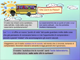 Le osserveremmo da un  punto di vista  a cui non siamo abituati…ma che potrebbe risultare interessante. Vi siete mai chiesti come sarebbero, viste dall’alto, molte delle cose che osserviamo quotidianamente? La  Fisica  ci offre un nuovo  “punto di vista”  dal quale guardare molte delle cose che già pensiamo di conoscere bene e ci da l’opportunità di comprendere i piccoli e grandi “misteri” che accompagnano gli eventi naturali.  Viaggeremo, con il nostro  autobus tra le nuvole ,  nel mondo che ci circonda, tentando di comprendere i  fenomeni naturali  e cercando  le leggi generali  che li governano.   Il nostro “ autobus tra le nuvole ” sarà  l’aula laboratorio , ma attenzione:  sale solo chi è curioso! Che cos’è la  Fisica ? 