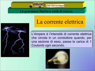 La corrente elettrica L’Ampere è l’intensità di corrente elettrica che circola in un conduttore quando, per una sezione di esso, passa la carica di 1 Coulomb ogni secondo.  Le grandezze fisiche e unità di misura Che cos’è la  Fisica ? 