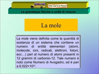 La mole La mole viene definita come la quantità di sostanza di un sistema che contiene un numero di entità elementari (atomi, molecole, ioni, radicali, elettroni, fotoni, ecc…) pari al numero di atomi presenti in 12 grammi di carbonio-12. Tale numero è noto come Numero di Avogadro, ed è pari a 6.022×10 22 . Le grandezze fisiche e unità di misura Che cos’è la  Fisica ? 
