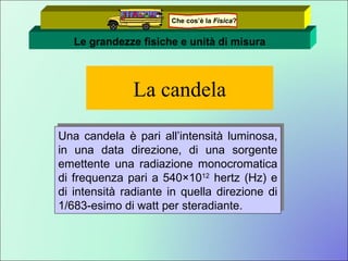 La candela Una candela è pari all’intensità luminosa, in una data direzione, di una sorgente emettente una radiazione monocromatica di frequenza pari a 540×10 12  hertz (Hz) e di intensità radiante in quella direzione di 1/683-esimo di watt per steradiante. Le grandezze fisiche e unità di misura Che cos’è la  Fisica ? 