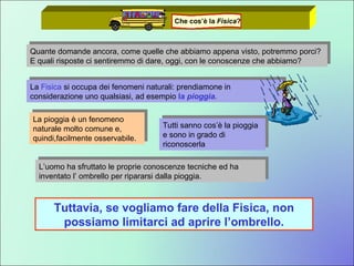Quante domande ancora, come quelle che abbiamo appena visto, potremmo porci? E quali risposte ci sentiremmo di dare, oggi, con le conoscenze che abbiamo?  La  Fisica  si occupa dei fenomeni naturali: prendiamone in considerazione uno qualsiasi, ad esempio  la  pioggia . La pioggia è un fenomeno naturale molto comune e, quindi,facilmente osservabile. Tutti sanno cos’è la pioggia e sono in grado di riconoscerla L’uomo ha sfruttato le proprie conoscenze tecniche ed ha inventato l’ ombrello per ripararsi dalla pioggia. Tuttavia, se vogliamo fare della Fisica, non possiamo limitarci ad aprire l’ombrello. Che cos’è la  Fisica ? 