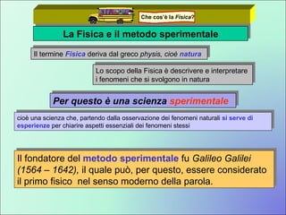 La Fisica e il metodo sperimentale Il termine   Fisica  deriva dal greco  physis, cioè  natura Per questo è una scienza  sperimentale Lo scopo della Fisica è descrivere e interpretare i fenomeni che si svolgono in natura cioè una scienza che, partendo dalla osservazione dei fenomeni naturali  si serve di esperienze  per chiarire aspetti essenziali dei fenomeni stessi  Il fondatore del  metodo sperimentale  fu  Galileo Galilei (1564 – 1642),  il quale può, per questo, essere considerato il primo fisico  nel senso moderno della parola. Che cos’è la  Fisica ? 