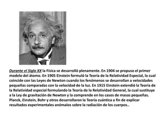 Durante el Siglo XX la Física se desarrolló plenamente. En 1904 se propuso el primer
modelo del átomo. En 1905 Einstein formuló la Teoría de la Relatividad Especial, la cual
coincide con las Leyes de Newton cuando los fenómenos se desarrollan a velocidades
pequeñas comparadas con la velocidad de la luz. En 1915 Einstein extendió la Teoría de
la Relatividad especial formulando la Teoría de la Relatividad General, la cual sustituye
a la Ley de gravitación de Newton y la comprende en los casos de masas pequeñas.
Planck, Einstein, Bohr y otros desarrollaron la Teoría cuántica a fin de explicar
resultados experimentales anómalos sobre la radiación de los cuerpos..
 
