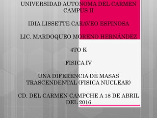 UNIVERSIDAD AUTONOMA DEL CARMEN
CAMPUS II
IDIA LISSETTE CARAVEO ESPINOSA
LIC. MARDOQUEO MORENO HERNÁNDEZ
4TO K
FISICA IV
UNA DIFERENCIA DE MASAS
TRASCENDENTAL (FISICA NUCLEAR)
CD. DEL CARMEN CAMPCHE A 18 DE ABRIL
DEL 2016
 