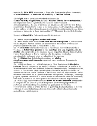 A partir del Siglo XVIII se produce el desarrollo de otras disciplinas tales como
la termodinámica, la mecánica estadística y la física de fluidos.
En el Siglo XIX se producen avances fundamentales
en electricidad y magnetismo. En 1855 Maxwell unificó ambos fenómenos y
las respectivas teorías vigentes hasta entonces en la Teoría del
electromagnetismo, descrita a través de las Ecuaciones de Maxwell. Una de las
predicciones de esta teoría es que la luz es una onda electromagnética. A finales
de este siglo se producen los primeros descubrimientos sobre radiactividad dando
comienzo el campo de la física nuclear. En 1897 Thomson descubrió el electrón.
Durante el Siglo XX la Física se desarrolló plenamente:
En 1904 se propuso el primer modelo del átomo.
En 1905 Einstein formuló la Teoría de la Relatividad especial, la cual coincide
con las Leyes de Newton cuando los fenómenos se desarrollan a velocidades
pequeñas comparadas con la velocidad de la luz.
En 1915 Einstein extendió la Teoría de la Relatividad especial formulando la
Teoría de la Relatividad general, la cual sustituye a la Ley de gravitación de
Newton y la comprende en los casos de masas pequeñas. Planck, Einstein, Bohr
y otros desarrollaron la Teoría cuántica a fin de explicar resultados
experimentales anómalos sobre la radiación de los cuerpos.
En 1911 Rutherford dedujo la existencia de un núcleo
atómico cargado positivamente a partir de experiencias de dispersión de
partículas.
En 1925 Heisenberg y en 1926 Schrödinger y Dirac formularon la Mecánica
cuántica, la cual comprende las teorías cuánticas precedentes y suministra las
herramientas teóricas para la Física de la materia condensada. Posteriormente se
formuló la Teoría cuántica de campos para extender la Mecánica cuántica de
manera consistente con la Teoría de la Relatividad especial, alcanzando su forma
moderna a finales de los 40 gracias al trabajo de Feynman, Schwinger, Tomonaga
y Dyson, quienes formularon la Teoría de la Electrodinámica cuántica. Asimismo,
esta teoría suministró las bases para el desarrollo de la Física de partículas.
En 1954 Yang y Mills desarrollaron las bases del Modelo estándar. Este modelo
se completó en los años 70 y con él fue posible predecir las propiedades de
partículas no observadas previamente pero que fueron descubiertas
sucesivamente siendo la última de ellas el quark top. En la actualidad el modelo
estándar describe todas las partículas elementales observadas así como la
naturaleza de su interacción.

 