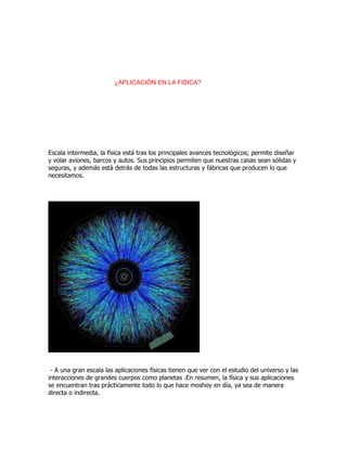 ¿APLICACIÓN EN LA FISICA?

Escala intermedia, la física está tras los principales avances tecnológicos; permite diseñar
y volar aviones, barcos y autos. Sus principios permiten que nuestras casas sean sólidas y
seguras, y además está detrás de todas las estructuras y fábricas que producen lo que
necesitamos.

- A una gran escala las aplicaciones físicas tienen que ver con el estudio del universo y las
interacciones de grandes cuerpos como planetas .En resumen, la física y sus aplicaciones
se encuentran tras prácticamente todo lo que hace moshoy en día, ya sea de manera
directa o indirecta.

 