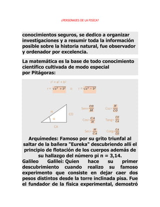 ¿PERSONAJES DE LA FISICA?

conocimientos seguros, se dedico a organizar
investigaciones y a resumir toda la información
posible sobre la historia natural, fue observador
y ordenador por excelencia.
La matemática es la base de todo conocimiento
científico cultivada de modo especial
por Pitágoras:

Arquímedes: Famoso por su grito triunfal al
saltar de la bañera "Eureka" descubriendo allí el
principio de flotación de los cuerpos además de
su hallazgo del número pi π = 3,14.
Galileo
Galilei: Quien
hace
su
primer
descubrimiento cuando realizo su famoso
experimento que consiste en dejar caer dos
pesos distintos desde la torre inclinada pisa. Fue
el fundador de la física experimental, demostró

 