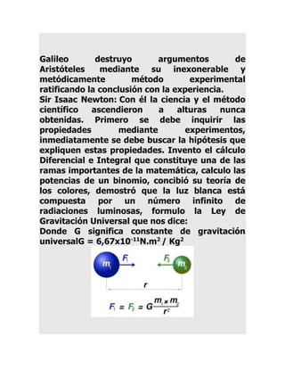 Galileo
destruyo
argumentos
de
Aristóteles
mediante su inexonerable y
metódicamente
método
experimental
ratificando la conclusión con la experiencia.
Sir Isaac Newton: Con él la ciencia y el método
científico
ascendieron
a
alturas
nunca
obtenidas. Primero se debe inquirir las
propiedades
mediante
experimentos,
inmediatamente se debe buscar la hipótesis que
expliquen estas propiedades. Invento el cálculo
Diferencial e Integral que constituye una de las
ramas importantes de la matemática, calculo las
potencias de un binomio, concibió su teoría de
los colores, demostró que la luz blanca está
compuesta por un número infinito de
radiaciones luminosas, formulo la Ley de
Gravitación Universal que nos dice:
Donde G significa constante de gravitación
universalG = 6,67x10-11N.m2 / Kg2

 