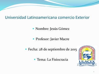 Universidad Latinoamericana comercio Exterior
 Nombre: Jesús Gómez
 Profesor: Javier Macre
 Fecha: 28 de septiembre de 2015
 Tema: La Fisiocracia
1
 