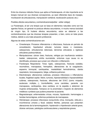 Entre los diversos métodos físicos que aplica el fisioterapeuta, el más importante es la
terapia manual (en sus diversas concepciones, ya sean diferentes tipos de masajes,
movilización de articulaciones, manipulación vertebral, recolocación postural, etc.)
Posibles efectos secundarios y contraindicaciones[editar · editar código]
La Fisioterapia, al ser una terapia que se basa en elementos naturales como son los
agentes físicos, en general no produce efectos secundarios, ni mucho menos toxicidad
de ningún tipo. Si hubiere efectos secundarios, estos se deberían a las
contraindicaciones que las diversas terapias presentan, o bien, como en toda praxis
médica, debido a una mala actuación profesional.
Algunas de estas contraindicaciones son:
● Cinesiterapia: Procesos inflamatorios o infecciosos, fracturas en período de
consolidación, hiperlaxitud articular, tumores óseos o medulares,
osteoporosis, articulaciones dolorosas, derrames articulares o rigideces
articulares postraumáticas.
● Manipulaciones: cáncer óseo, fracturas, vértigos por insuficiencia vertebro-
basilar, osteoporosis, artritis reumatoide, síntomas cuya causa no es
identificada, procesos que cursan con infección o inflamación.
● Fisioterapia Respiratoria: Tórax rígido, osteoporosis, fracturas costales,
neumotórax, marcapasos, hemoptisis, alteraciones de la coagulación,
espasmo bronquial, cardiopatías, inestabilidad hemodinámica, distrés
respiratorio, broncoespasmo, fatiga, enfisema pulmonar.
● Electroterapia: alteraciones cutáneas, procesos infecciosos o inflamatorios
locales, fragilidad capilar, fiebre, tumores, hipersensibilidad o hiposensibilidad
cutánea, osteoporosis, fracturas, afecciones del S.N.C (como miopatía,
esclerosis múltiple,…), tromboflebitis, zona carotidea, paciente con
marcapasos, cardiopatías, área cardiaca, en la espalda o abdomen de
mujeres embarazadas. Tampoco en la proximidad o trayecto de elementos
metálicos o prótesis que pudiera presentar el paciente.
● Magnetoterapia: enfermedades víricas, micosis, hipotensión, hemorragias o
heridas hemorrágicas, enfermos portadores de marcapasos.
● Hidroterapia: procesos infecciosos (conjuntivitis vírica, bronquitis, otitis,etc.),
incontinencia urinaria y fecal, estados febriles, personas que presenten
alteraciones de la termorregulación, hipotensión o hipertensión arterial grave,
úlceras varicosas, patologías cardiovasculares y respiratorias graves.
 