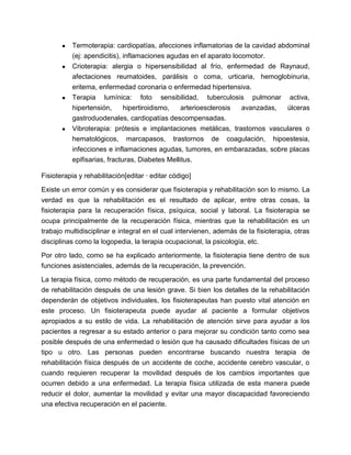 ● Termoterapia: cardiopatías, afecciones inflamatorias de la cavidad abdominal
(ej: apendicitis), inflamaciones agudas en el aparato locomotor.
● Crioterapia: alergia o hipersensibilidad al frío, enfermedad de Raynaud,
afectaciones reumatoides, parálisis o coma, urticaria, hemoglobinuria,
eritema, enfermedad coronaria o enfermedad hipertensiva.
● Terapia lumínica: foto sensibilidad, tuberculosis pulmonar activa,
hipertensión, hipertiroidismo, arterioesclerosis avanzadas, úlceras
gastroduodenales, cardiopatías descompensadas.
● Vibroterapia: prótesis e implantaciones metálicas, trastornos vasculares o
hematológicos, marcapasos, trastornos de coagulación, hipoestesia,
infecciones e inflamaciones agudas, tumores, en embarazadas, sobre placas
epifisarias, fracturas, Diabetes Mellitus.
Fisioterapia y rehabilitación[editar · editar código]
Existe un error común y es considerar que fisioterapia y rehabilitación son lo mismo. La
verdad es que la rehabilitación es el resultado de aplicar, entre otras cosas, la
fisioterapia para la recuperación física, psíquica, social y laboral. La fisioterapia se
ocupa principalmente de la recuperación física, mientras que la rehabilitación es un
trabajo multidisciplinar e integral en el cual intervienen, además de la fisioterapia, otras
disciplinas como la logopedia, la terapia ocupacional, la psicología, etc.
Por otro lado, como se ha explicado anteriormente, la fisioterapia tiene dentro de sus
funciones asistenciales, además de la recuperación, la prevención.
La terapia física, como método de recuperación, es una parte fundamental del proceso
de rehabilitación después de una lesión grave. Si bien los detalles de la rehabilitación
dependerán de objetivos individuales, los fisioterapeutas han puesto vital atención en
este proceso. Un fisioterapeuta puede ayudar al paciente a formular objetivos
apropiados a su estilo de vida. La rehabilitación de atención sirve para ayudar a los
pacientes a regresar a su estado anterior o para mejorar su condición tanto como sea
posible después de una enfermedad o lesión que ha causado dificultades físicas de un
tipo u otro. Las personas pueden encontrarse buscando nuestra terapia de
rehabilitación física después de un accidente de coche, accidente cerebro vascular, o
cuando requieren recuperar la movilidad después de los cambios importantes que
ocurren debido a una enfermedad. La terapia física utilizada de esta manera puede
reducir el dolor, aumentar la movilidad y evitar una mayor discapacidad favoreciendo
una efectiva recuperación en el paciente.
 