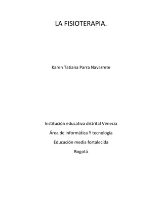 LA FISIOTERAPIA. 
Karen Tatiana Parra Navarrete 
Institución educativa distrital Venecia 
Área de informática Y tecnología 
Educación media fortalecida 
Bogotá 
 