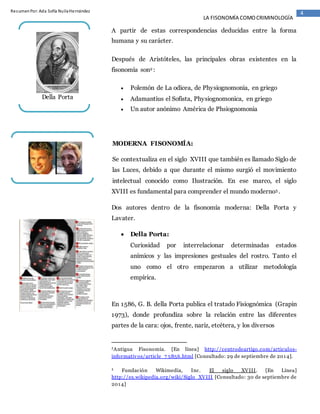 4ResumenPor:Ada Sofía NuilaHernández
LA FISONOMÍA COMOCRIMINOLOGÍA
A partir de estas correspondencias deducidas entre la forma
humana y su carácter.
Después de Aristóteles, las principales obras existentes en la
fisonomía son2 :
 Polemón de La odicea, de Physiognomonia, en griego
 Adamantius el Sofista, Physiognomonica, en griego
 Un autor anónimo América de Phsiognomonia
MODERNA FISONOMÍA:
Se contextualiza en el siglo XVIII que también es llamado Siglo de
las Luces, debido a que durante el mismo surgió el movimiento
intelectual conocido como Ilustración. En ese marco, el siglo
XVIII es fundamental para comprender el mundo moderno3 .
Dos autores dentro de la fisonomía moderna: Della Porta y
Lavater.
 Della Porta:
Curiosidad por interrelacionar determinadas estados
anímicos y las impresiones gestuales del rostro. Tanto el
uno como el otro empezaron a utilizar metodología
empírica.
En 1586, G. B. della Porta publica el tratado Fisiognómica (Grapin
1973), donde profundiza sobre la relación entre las diferentes
partes de la cara: ojos, frente, nariz, etcétera, y los diversos
2Antigua Fisonomía. [En línea] http://centrodeartigo.com/articulos-
informativos/article_7 5856.html [Consultado: 29 de septiembre de 2014].
3 Fundación Wikimedia, Inc. El siglo XVIII. [En Línea]
http://es.wikipedia.org/wiki/Siglo_XVIII [Consultado: 30 de septiembre de
2014]
Della Porta
 