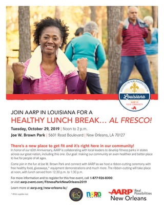 JOIN AARP IN LOUISIANA FOR A
HEALTHY LUNCH BREAK… AL FRESCO!
Tuesday, October 29, 2019 | Noon to 2 p.m.
Joe W. Brown Park | 5601 Read Boulevard | New Orleans, LA 70127
There’s a new place to get fit and it’s right here in our community!
In honor of our 60th Anniversary, AARP is collaborating with local leaders to develop fitness parks in states
across our great nation, including this one. Our goal: making our community an even healthier and better place
to live for people of all ages.
Come join in the fun at Joe W. Brown Park and connect with AARP as we host a ribbon-cutting ceremony with
free healthy food, giveaways,* equipment demonstrations and much more. The ribbon-cutting will take place
at noon, with lunch served from 12:30 p.m. to 1:30 p.m.
For more information and to register for this free event, call 1-877-926-8300
or visit aarp.cvent.com/FitnessParkNewOrleans2019
Learn more at aarp.org/new-orleans-la/
* While supplies last.
C O M M I S S I O N
 