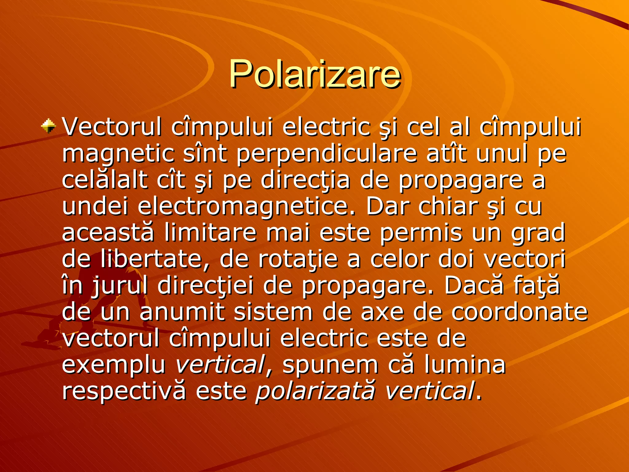 Polarizare V ectorul cîmpului electric şi cel al cîmpului magnetic sînt perpendiculare atît unul pe celălalt cît şi pe direcţia de propagare a undei electromagnetice. Dar chiar şi cu această limitare mai este permis un grad de libertate, de rotaţie a celor doi vectori în jurul direcţiei de propagare. Dacă faţă de un anumit sistem de axe de coordonate vectorul cîmpului electric este de exemplu  vertical , spunem că lumina respectivă este  polarizată vertical .  