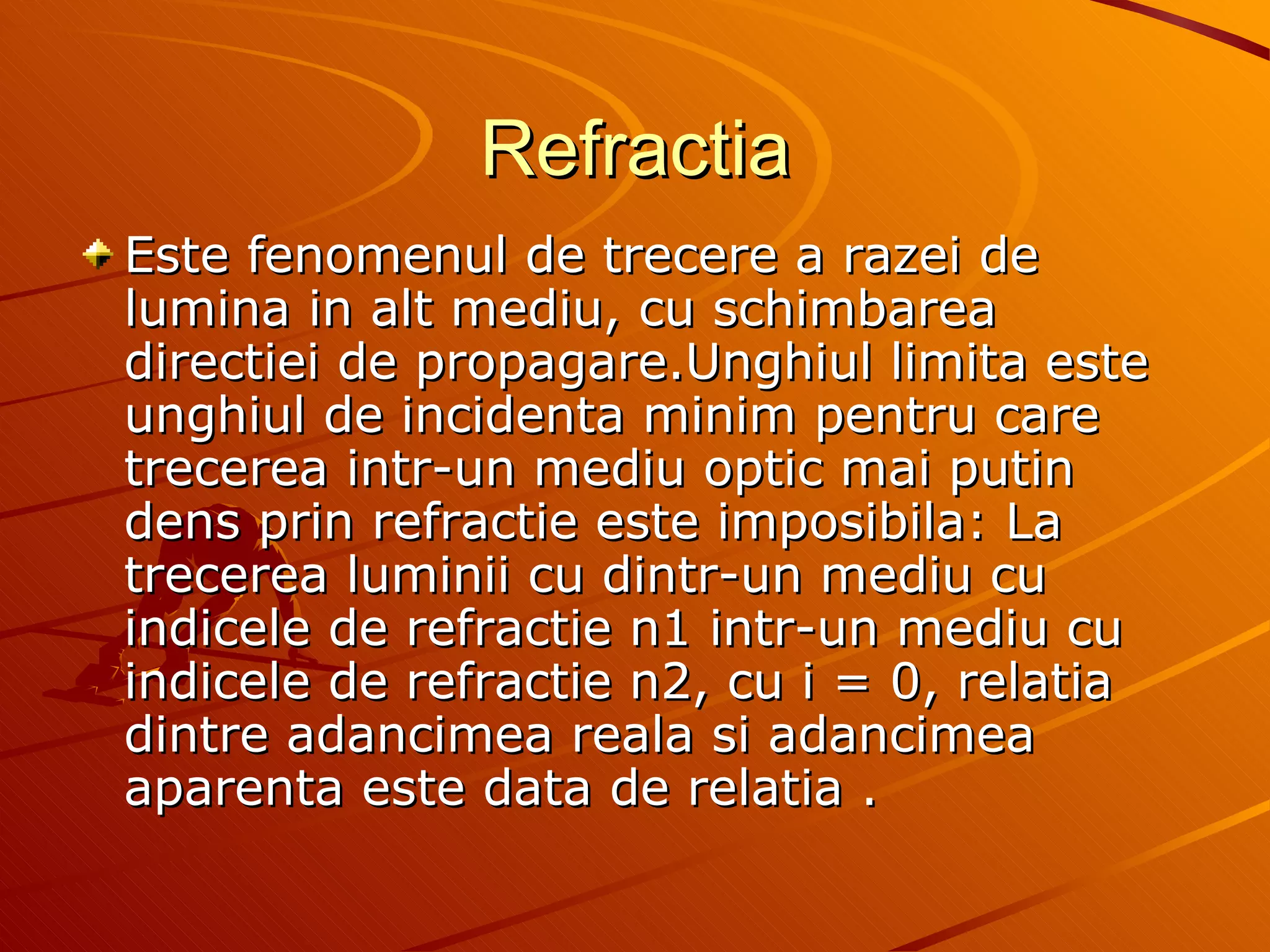 Refractia Este fenomenul de trecere a razei de lumina in alt mediu, cu schimbarea directiei de propagare.Unghiul limita este unghiul de incidenta minim pentru care trecerea intr-un mediu optic mai putin dens prin refractie este imposibila: La trecerea luminii cu dintr-un mediu cu indicele de refractie n1 intr-un mediu cu indicele de refractie n2, cu i = 0, relatia dintre adancimea reala si adancimea aparenta este data de relatia .  