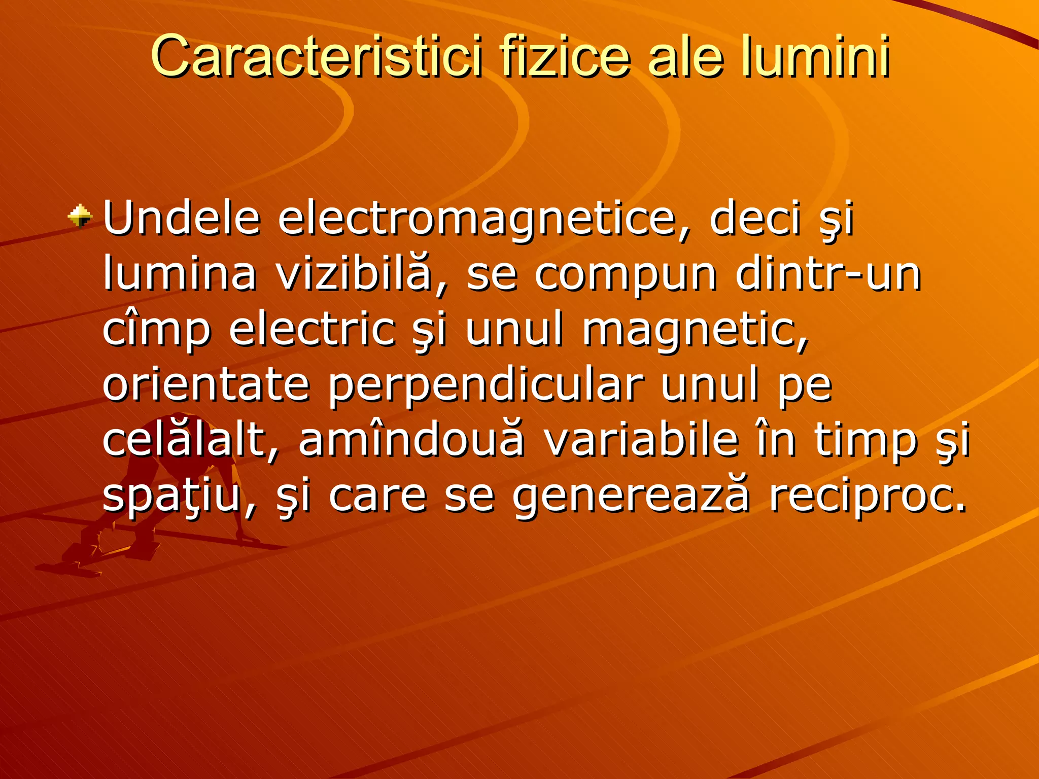 Caracteristici fizice ale lumini Undele electromagnetice, deci şi lumina vizibilă, se compun dintr-un cîmp electric şi unul magnetic, orientate perpendicular unul pe celălalt, amîndouă variabile în timp şi spaţiu, şi care se generează reciproc.  