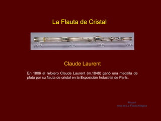 La Flauta de Cristal




                      Claude Laurent
En 1806 el relojero Claude Laurent (m.1848) ganó una medalla de
plata por su flauta de cristal en la Exposición Industrial de París.




                                                                Mozart
                                                       Aria de La Flauta Mágica
 