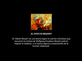 EL EFECTO MOZART El “efecto Mozart” es una teoría según la cual los individuos que escuchan la música de Wolfgang Amadeus Mozart podrían mejorar el intelecto, o al menos algunos componentes de la función intelectual.  