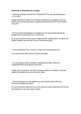 Entrevista al dependent de la botiga
- Quina és la llengua dominant de l’establiment? Per què aquesta llengua i
no una altra?
Català. Perquè en el barri hi ha més gent catalana que castellana i per tant
parlen de la manera que parla la majoria de persones del barri i així vendre a
més gent.
- Si hi ha barreja de llengües en l’establiment, per què aquesta barreja de
llengües tant a nivell escrit com a nivell oral?
Sí, ja que en el barri encara que la majoria parlen català també h ha altres que
parlen castellà i per tant oferir servei a tot tipus de públic.
- Hi ha consciència d’ús o d’opció, o ningú no hi havia pensat mai?
Sí, ja que així pot oferir servei a tot tipus de públic.
- En quin llengua inicial es dirigeix el dependent al client? Sempre?
Independentment de la llengua del client?
Català, però no sempre, si el client comença parlant en castellà li continuen
parlant en castellà, ja que així els enten millor.
- Canvia de llengua un cop establerta la comunicació amb el client en
funció de la llengua del client?
Sí, canvia d’idioma depenent de en quin idioma et parli el client per així fer que
els entengui bé i per tant pugui comprar.
 