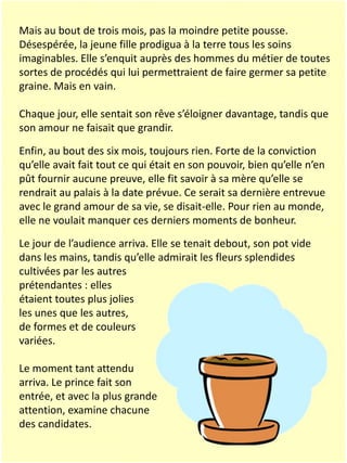 Mais au bout de trois mois, pas la moindre petite pousse.
Désespérée, la jeune fille prodigua à la terre tous les soins
imaginables. Elle s’enquit auprès des hommes du métier de toutes
sortes de procédés qui lui permettraient de faire germer sa petite
graine. Mais en vain.
Chaque jour, elle sentait son rêve s’éloigner davantage, tandis que
son amour ne faisait que grandir.
Enfin, au bout des six mois, toujours rien. Forte de la conviction
qu’elle avait fait tout ce qui était en son pouvoir, bien qu’elle n’en
pût fournir aucune preuve, elle fit savoir à sa mère qu’elle se
rendrait au palais à la date prévue. Ce serait sa dernière entrevue
avec le grand amour de sa vie, se disait-elle. Pour rien au monde,
elle ne voulait manquer ces derniers moments de bonheur.
Le jour de l’audience arriva. Elle se tenait debout, son pot vide
dans les mains, tandis qu’elle admirait les fleurs splendides
cultivées par les autres
prétendantes : elles
étaient toutes plus jolies
les unes que les autres,
de formes et de couleurs
variées.
Le moment tant attendu
arriva. Le prince fait son
entrée, et avec la plus grande
attention, examine chacune
des candidates.

 