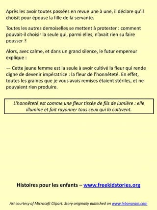 Après les avoir toutes passées en revue une à une, il déclare qu’il
choisit pour épouse la fille de la servante.
Toutes les autres demoiselles se mettent à protester : comment
pouvait-il choisir la seule qui, parmi elles, n’avait rien su faire
pousser ?
Alors, avec calme, et dans un grand silence, le futur empereur
explique :
― Cette jeune femme est la seule à avoir cultivé la fleur qui rende
digne de devenir impératrice : la fleur de l’honnêteté. En effet,
toutes les graines que je vous avais remises étaient stériles, et ne
pouvaient rien produire.
L'honnêteté est comme une fleur tissée de fils de lumière : elle
illumine et fait rayonner tous ceux qui la cultivent.

Histoires pour les enfants – www.freekidstories.org
Art courtesy of Microsoft Clipart. Story originally published on www.lebongrain.com

 