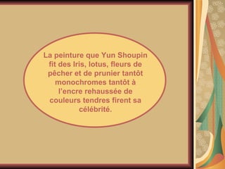 La peinture que Yun Shoupin fit des Iris, lotus, fleurs de pêcher et de prunier tantôt monochromes tantôt à l’encre rehaussée de couleurs tendres firent sa célébrité. 