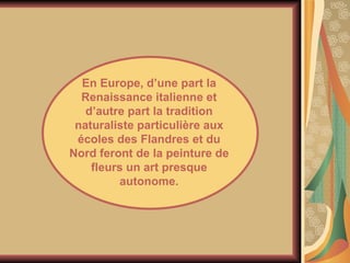 En Europe, d’une part la Renaissance italienne et d’autre part la tradition naturaliste particulière aux écoles des Flandres et du Nord feront de la peinture de fleurs un art presque autonome. 
