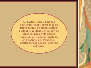 Au XVIIème siècle l’art des guirlandes et des couronnes de fleurs connut un grand succès. Surtout la guirlande entourant un sujet religieux a été mise à l’honneur en Flandres, en Italie, en Espagne, en Hollande et également par J.B. de Fontenay en France. 