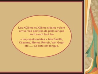Les XIXème et XXème siècles voient arriver les peintres de plein air que sont avant tout les « Impressionnistes » tels Bazille, Cézanne, Monet, Renoir, Van Gogh etc ….. La liste est longue. 