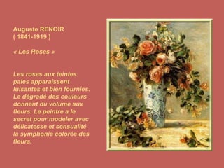 Auguste RENOIR ( 1841-1919 ) « Les Roses » Les roses aux teintes pales apparaissent luisantes et bien fournies. Le dégradé des couleurs donnent du volume aux fleurs. Le peintre a le secret pour modeler avec délicatesse et sensualité la symphonie colorée des fleurs. 