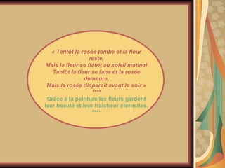 « Tantôt la rosée tombe et la fleur reste, Mais la fleur se flétrit au soleil matinal Tantôt la fleur se fane et la rosée demeure, Mais la rosée disparaît avant le soir » **** Grâce à la peinture les fleurs gardent leur beauté et leur fraîcheur éternelles. **** 