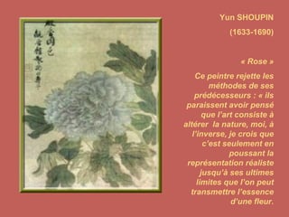 Yun SHOUPIN (1633-1690) « Rose » Ce peintre rejette les méthodes de ses prédécesseurs : « ils paraissent avoir pensé que l’art consiste à altérer  la nature, moi, à l’inverse, je crois que c’est seulement en poussant la représentation réaliste jusqu’à ses ultimes limites que l’on peut transmettre l’essence d’une fleur. 