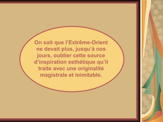 On sait que l’Extrême-Orient ne devait plus, jusqu’à nos jours, oublier cette source d’inspiration esthétique qu’il traite avec une originalité magistrale et inimitable. 