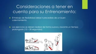Consideraciones a tener en
cuenta para su Entrenamiento:
 El trabajo de flexibilidad debe ir precedido de un buen
calentamiento.
 Los ejercicios se deben realizar de forma suave y durante un tiempo
prolongado (15 – 30 segundos).
 