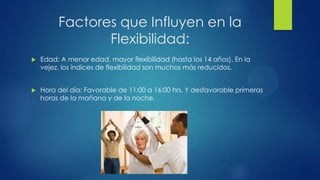 Factores que Influyen en la
Flexibilidad:
 Edad: A menor edad, mayor flexibilidad (hasta los 14 años). En la
vejez, los índices de flexibilidad son muchos más reducidos.
 Hora del día: Favorable de 11:00 a 16:00 hrs. Y desfavorable primeras
horas de la mañana y de la noche.
 