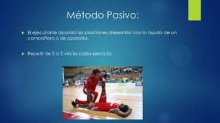 Método Pasivo:
 El ejecutante alcanza las posiciones deseadas con la ayuda de un
compañero o de aparatos.
 Repetir de 3 a 5 veces cada ejercicio.
 