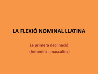LA FLEXIÓ NOMINAL LLATINA
La primera declinació
(femenins i masculins)
 
