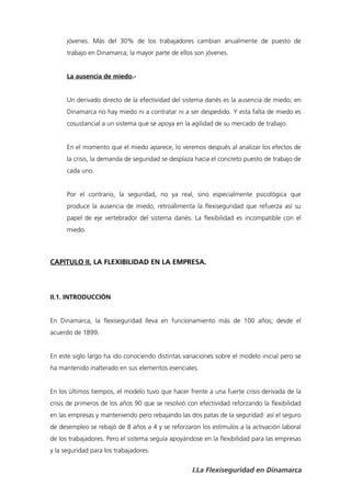 jóvenes. Más del 30% de los trabajadores cambian anualmente de puesto de
      trabajo en Dinamarca; la mayor parte de ellos son jóvenes.


      La ausencia de miedo.-


      Un derivado directo de la efectividad del sistema danés es la ausencia de miedo; en
      Dinamarca no hay miedo ni a contratar ni a ser despedido. Y esta falta de miedo es
      cosustancial a un sistema que se apoya en la agilidad de su mercado de trabajo.


      En el momento que el miedo aparece, lo veremos después al analizar los efectos de
      la crisis, la demanda de seguridad se desplaza hacia el concreto puesto de trabajo de
      cada uno.


      Por el contrario, la seguridad, no ya real, sino especialmente psicológica que
      produce la ausencia de miedo, retroalimenta la flexiseguridad que refuerza así su
      papel de eje vertebrador del sistema danés. La flexibilidad es incompatible con el
      miedo.




CAPITULO II. LA FLEXIBILIDAD EN LA EMPRESA.



II.1. INTRODUCCIÓN


En Dinamarca, la flexiseguridad lleva en funcionamiento más de 100 años; desde el
acuerdo de 1899.


En este siglo largo ha ido conociendo distintas variaciones sobre el modelo inicial pero se
ha mantenido inalterado en sus elementos esenciales.


En los últimos tiempos, el modelo tuvo que hacer frente a una fuerte crisis derivada de la
crisis de primeros de los años 90 que se resolvió con efectividad reforzando la flexibilidad
en las empresas y manteniendo pero rebajando las dos patas de la seguridad: así el seguro
de desempleo se rebajó de 8 años a 4 y se reforzaron los estímulos a la activación laboral
de los trabajadores. Pero el sistema seguía apoyándose en la flexibilidad para las empresas
y la seguridad para los trabajadores.


                                                    I.La Flexiseguridad en Dinamarca
 