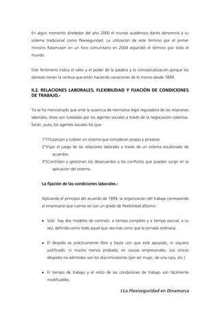 En algún momento alrededor del año 2000 el mundo académico danés denominó a su
sistema tradicional como flexiseguridad. La utilización de este término por el primer
ministro Rassmusen en un foro comunitario en 2004 expandió el término por todo el
mundo.


Este fenómeno indica el valor y el poder de la palabra y la conceptualización porque los
daneses tienen la certeza que están haciendo variaciones de lo mismo desde 1899.


II.2. RELACIONES LABORALES, FLEXIBILIDAD Y FIJACIÓN DE CONDICIONES
DE TRABAJO.-


Ya se ha mencionado que ante la ausencia de normativa legal reguladora de las relaciones
laborales, éstas son tuteladas por los agentes sociales a través de la negociación colectiva.
Serán, pues, los agentes sociales los que:


      1º) Titularizan y tutelan un sistema que consideran propio y privativo.
      2º) Fijan el juego de las relaciones laborales a través de un sistema escalonado de
            acuerdos.
      3º) Controlan y gestionan los desacuerdos y los conflictos que puedan surgir en la
            aplicación del sistema.


      La fijación de las condiciones laborales.-


      Aplicando el principio del acuerdo de 1899, la organización del trabajo corresponde
      al empresario que cuenta así con un grado de flexibilidad altísimo:


       Solo hay dos modelos de contrato: a tiempo completo y a tiempo parcial, a su
         vez, definido como todo aquel que sea más corto que la jornada ordinaria.


       El despido es prácticamente libre y basta con que esté apoyado, ni siquiera
         justificado, ni mucho menos probado, en causas empresariales. Los únicos
         despidos no admitidos son los discriminatorios (por ser mujer, de una raza, etc.).


       El tiempo de trabajo y el resto de las condiciones de trabajo son fácilmente
         modificables.

                                                    I.La Flexiseguridad en Dinamarca
 