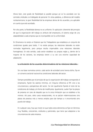 Ahora bien, este grado de flexibilidad es posible porque así se ha acordado con las
centrales sindicales o el delegado de personal. En otras palabras, a diferencia del modelo
norteamericano, la gran flexibilidad de las empresas deriva de los acuerdos y es aplicable
en cuanto que está acordado.


Por otra parte, la flexibilidad danesa no es uniforme. En aplicación coherente del principio
de que la organización del trabajo es atributo del empresario, el sistema exige de una
adaptabilidad a cada empresa que es incompatible con la uniformidad.


En Dinamarca no existe un Estatuto que los Trabajadores que establezca un conjunto de
condiciones iguales para todos. Y no existe porque, las relaciones laborales no están
normadas legalmente, pero porque resulta impensables unas relaciones laborales
homogéneas. En este sentido, cada sector establece sus propias reglas y, dentro de la
mayoría de los sectores, las empresas tienen a su vez una enorme capacidad de
adaptación.


      La articulación de los acuerdos determinadores de las relaciones laborales.-


      Sin una base normativa común, cada sector de actividad como hemos dicho, fija en
      un convenio sectorial nacional las condiciones laborales del sector.


      Siempre presididos por el principio de que la organización del trabajo corresponde al
      empresario, fijarán los salarios mínimos, sin ninguna referencia al IPC sino a las
      circunstancias y perspectivas del sector. Se irán igualmente fijando el resto de las
      condiciones de trabajo y la forma de modificarlas. Igualmente, suelen fijar los plazos
      de preaviso en caso de despido que es la única limitación que se establece a los
      mismos. Así pues, salvo casos excepcionales, no se pactan indemnizaciones sino
      plazos de preaviso más o menos amplios para dar tiempo a ir encontrando otro
      puesto de trabajo.


      En cualquier caso, hay que insistir en que todos estos elementos se fijan en términos
      muy flexibles, conscientes, sindicatos y patronales, que tiene que adaptarse a las
      circunstancias de cada empresa.




                                                    I.La Flexiseguridad en Dinamarca
 