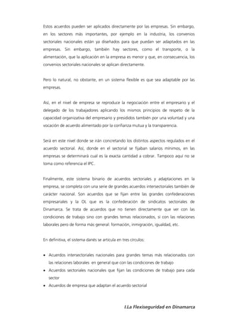 Estos acuerdos pueden ser aplicados directamente por las empresas. Sin embargo,
en los sectores más importantes, por ejemplo en la industria, los convenios
sectoriales nacionales están ya diseñados para que puedan ser adaptados en las
empresas. Sin embargo, también hay sectores, como el transporte, o la
alimentación, que la aplicación en la empresa es menor y que, en consecuencia, los
convenios sectoriales nacionales se aplican directamente.


Pero lo natural, no obstante, en un sistema flexible es que sea adaptable por las
empresas.


Así, en el nivel de empresa se reproduce la negociación entre el empresario y el
delegado de los trabajadores aplicando los mismos principios de respeto de la
capacidad organizativa del empresario y presididos también por una voluntad y una
vocación de acuerdo alimentado por la confianza mutua y la transparencia.


Será en este nivel donde se irán concretando los distintos aspectos regulados en el
acuerdo sectorial. Así, donde en el sectorial se fijaban salarios mínimos, en las
empresas se determinará cual es la exacta cantidad a cobrar. Tampoco aquí no se
toma como referencia el IPC.


Finalmente, este sistema binario de acuerdos sectoriales y adaptaciones en la
empresa, se completa con una serie de grandes acuerdos intersectoriales también de
carácter nacional. Son acuerdos que se fijan entre las grandes confederaciones
empresariales y la OL que es la confederación de sindicatos sectoriales de
Dinamarca. Se trata de acuerdos que no tienen directamente que ver con las
condiciones de trabajo sino con grandes temas relacionados, sí con las relaciones
laborales pero de forma más general: formación, inmigración, igualdad, etc.


En definitiva, el sistema danés se articula en tres círculos:


 Acuerdos intersectoriales nacionales para grandes temas más relacionados con
   las relaciones laborales en general que con las condiciones de trabajo
 Acuerdos sectoriales nacionales que fijan las condiciones de trabajo para cada
   sector
 Acuerdos de empresa que adaptan el acuerdo sectorial




                                                I.La Flexiseguridad en Dinamarca
 