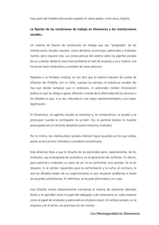 Esta parte del modelo está siendo copiado en varios países, entre otros, España.


La fijación de las condiciones de trabajo en Dinamarca y los interlocutores
sociales.-


Un sistema de fijación de condiciones de trabajo que sea “propiedad” de los
interlocutores sociales requiere, como decíamos al principio, patronales y sindicatos
fuertes; pero requiere más. Las consecuencias del sistema sobre los agentes sociales
les va a afectar desde el nivel interconfederal al nivel de empresa y va a implicar una
forma de hacer sindicalismo y también de hacer patronal.


Respecto a la fortaleza sindical, se nos dice que el sistema requiere de cuotas de
afiliación del 70-80%; con un 20%, cuentan los daneses, el sistema es inviable. No
hay que olvidar tampoco que ni sindicatos, ni patronales reciben financiación
pública lo que les obliga a ganar afiliación a través de la efectividad de los servicios a
los afiliados lo que, a su vez, redunda en una mayor representatividad y una mayor
legitimación.


En Dinamarca, los agentes sociales se necesitan y, en consecuencia, se ayudan y se
preocupan cuando la contraparte no va bien. Así, la patronal danesa se muestra
preocupada por el creciente desafecto juvenil hacia los sindicatos.


Por lo mismo, los interlocutores sociales intentan lograr acuerdos en los que ambas
partes se encuentran cómodos y consideren provechosos.


Esta dinámica lleva a que la filosofía de las patronales pero, especialmente, de los
sindicatos, sea la búsqueda de acuerdos y no la generación de conflictos. En efecto,
para patronal y sindicatos su razón de ser no es confrontar, sino acordar. Ni se les
requiere, ni se sienten requeridos para la confrontación y la lucha; al contrario, lo
que los afiliados exigen de sus organizaciones es que resuelvan problemas a través
de acuerdos satisfactorios. En definitiva, se les pide efectividad y no ruido.


Esta filosofía resulta absolutamente transversal al sistema de relaciones laborales
danés y es aplicable tanto al papel del delegado y del empresario en cada empresa
como al papel de sindicatos y patronales en el plano macro. En ambos campos, en la
empresa y en el sector, las premisas son las mismas:

                                                  I.La Flexiseguridad en Dinamarca
 