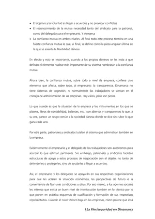  El objetivo y la voluntad es llegar a acuerdos y no provocar conflictos
 El reconocimiento de la mutua necesidad tanto del sindicato para la patronal,
   como del delegado para el empresario. Y viceversa
 La confianza mutua en ambos niveles. Al final todo este proceso termina en una
   fuerte confianza mutua lo que, al final, se define como la pieza angular última en
   la que se asienta la flexibilidad danesa.


En efecto y esto es importante, cuando a los propios daneses se les insta a que
definan el elemento nuclear más importante de su sistema nombrarán a la confianza
mutua.


Ahora bien, la confianza mutua, sobre todo a nivel de empresa, conlleva otro
elemento que afecta, sobre todo, al empresario: la transparencia. Dinamarca no
tiene sistemas de cogestión, ni normalmente los trabajadores se sientan en el
consejo de administración de las empresas. Hay casos, pero son pocos.


Lo que sucede es que la situación de la empresa y los instrumentos en los que se
plasma, libros de contabilidad, balances, etc., son abiertos y transparentes lo que, a
su vez, parece un rasgo común a la sociedad danesa donde se dice sin rubor lo que
gana cada uno.


Por otra parte, patronales y sindicatos tutelan el sistema que administran también en
la empresa.


Evidentemente el empresario y el delegado de los trabajadores son autónomos para
acordar lo que estiman pertinente. Sin embargo, patronales y sindicatos facilitan
estructuras de apoyo a estos procesos de negociación con el objeto, no tanto de
defenderles o protegerles, sino de ayudarles a llegar a acuerdos.


Así, el empresario y los delegados se apoyarán en sus respectivas organizaciones
para que les aclaren la situación económica, las perspectivas de futuro o la
conveniencia de fijar unas condiciones u otras. Por eso mismo, a los agentes sociales
les interesa que exista un buen nivel de interlocución también en lo técnico por lo
que ponen en práctica esquemas de cualificación y formación de sus respectivos
representados. Cuando el nivel técnico baja en las empresas, como parece que está


                                               I.La Flexiseguridad en Dinamarca
 