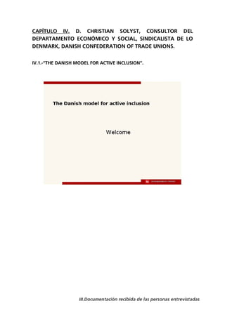 CAPÍTULO IV. D. CHRISTIAN SOLYST, CONSULTOR DEL
DEPARTAMENTO ECONÓMICO Y SOCIAL, SINDICALISTA DE LO
DENMARK, DANISH CONFEDERATION OF TRADE UNIONS.


IV.1.-“THE DANISH MODEL FOR ACTIVE INCLUSION”.




                   III.Documentación recibida de las personas entrevistadas
 