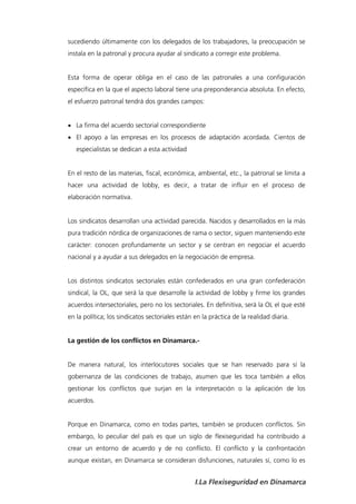 sucediendo últimamente con los delegados de los trabajadores, la preocupación se
instala en la patronal y procura ayudar al sindicato a corregir este problema.


Esta forma de operar obliga en el caso de las patronales a una configuración
específica en la que el aspecto laboral tiene una preponderancia absoluta. En efecto,
el esfuerzo patronal tendrá dos grandes campos:


 La firma del acuerdo sectorial correspondiente
 El apoyo a las empresas en los procesos de adaptación acordada. Cientos de
   especialistas se dedican a esta actividad


En el resto de las materias, fiscal, económica, ambiental, etc., la patronal se limita a
hacer una actividad de lobby, es decir, a tratar de influir en el proceso de
elaboración normativa.


Los sindicatos desarrollan una actividad parecida. Nacidos y desarrollados en la más
pura tradición nórdica de organizaciones de rama o sector, siguen manteniendo este
carácter: conocen profundamente un sector y se centran en negociar el acuerdo
nacional y a ayudar a sus delegados en la negociación de empresa.


Los distintos sindicatos sectoriales están confederados en una gran confederación
sindical, la OL, que será la que desarrolle la actividad de lobby y firme los grandes
acuerdos intersectoriales, pero no los sectoriales. En definitiva, será la OL el que esté
en la política; los sindicatos sectoriales están en la práctica de la realidad diaria.


La gestión de los conflictos en Dinamarca.-


De manera natural, los interlocutores sociales que se han reservado para sí la
gobernanza de las condiciones de trabajo, asumen que les toca también a ellos
gestionar los conflictos que surjan en la interpretación o la aplicación de los
acuerdos.


Porque en Dinamarca, como en todas partes, también se producen conflictos. Sin
embargo, lo peculiar del país es que un siglo de flexiseguridad ha contribuido a
crear un entorno de acuerdo y de no conflicto. El conflicto y la confrontación
aunque existan, en Dinamarca se consideran disfunciones, naturales sí, como lo es


                                                 I.La Flexiseguridad en Dinamarca
 